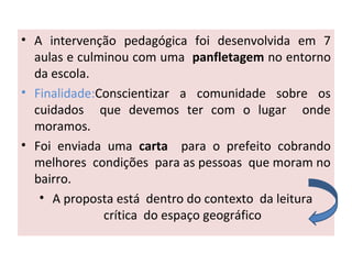 • A intervenção pedagógica foi desenvolvida em 7
aulas e culminou com uma panfletagem no entorno
da escola.
• Finalidade:Conscientizar a comunidade sobre os
cuidados que devemos ter com o lugar onde
moramos.
• Foi enviada uma carta para o prefeito cobrando
melhores condições para as pessoas que moram no
bairro.
• A proposta está dentro do contexto da leitura
crítica do espaço geográfico
 