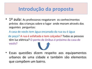 Introdução da proposta
• 1ª aula: As professoras resgataram os conhecimentos
prévios das crianças sobre o lugar onde moram através das
seguintes perguntas:
A casa de vocês tem água encanada da rua ou é água
de poço? A rua é asfaltada e tem calçadas? Todas as pessoas
têm luz elétrica? O ponto de ônibus é próximo da casa de
vocês?
• Essas questões dizem respeito aos equipamentos
urbanos de uma cidade e também são elementos
que compõem um bairro.
 