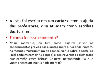 • A lista foi escrita em um cartaz e com a ajuda
das professoras, que atuaram como escribas
das turmas.
• E como foi esse momento?
• Nesse momento, eu tive como objetivo ativar os
conhecimentos prévios das crianças sobre a rua onde moram.
As mesmas mostraram muito conhecimento sobre o nome do
local onde moram (Pina e Bode) e descreveram os elementos
que compõe esses bairros. Comecei perguntando: ‘O que
vocês encontram na rua onde moram?’
 