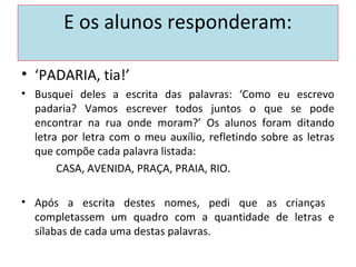 E os alunos responderam:
• ‘PADARIA, tia!’
• Busquei deles a escrita das palavras: ‘Como eu escrevo
padaria? Vamos escrever todos juntos o que se pode
encontrar na rua onde moram?’ Os alunos foram ditando
letra por letra com o meu auxílio, refletindo sobre as letras
que compõe cada palavra listada:
CASA, AVENIDA, PRAÇA, PRAIA, RIO.
• Após a escrita destes nomes, pedi que as crianças
completassem um quadro com a quantidade de letras e
sílabas de cada uma destas palavras.
 