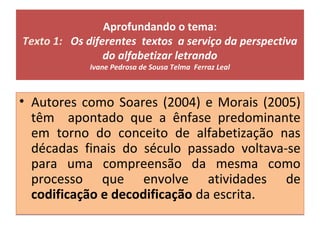 Aprofundando o tema:
Texto 1: Os diferentes textos a serviço da perspectiva
do alfabetizar letrando
Ivane Pedrosa de Sousa Telma Ferraz Leal
• Autores como Soares (2004) e Morais (2005)
têm apontado que a ênfase predominante
em torno do conceito de alfabetização nas
décadas finais do século passado voltava-se
para uma compreensão da mesma como
processo que envolve atividades de
codificação e decodificação da escrita.
• Autores como Soares (2004) e Morais (2005)
têm apontado que a ênfase predominante
em torno do conceito de alfabetização nas
décadas finais do século passado voltava-se
para uma compreensão da mesma como
processo que envolve atividades de
codificação e decodificação da escrita.
 