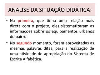 ANALISE DA SITUAÇÃO DIDÁTICA:
• Na primeira, que tinha uma relação mais
direta com o projeto, eles sistematizaram as
informações sobre os equipamentos urbanos
do bairro.
• No segundo momento, foram aproveitadas as
mesmas palavras ditas, para a realização de
uma atividade de apropriação do Sistema de
Escrita Alfabética.
 