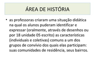 ÁREA DE HISTÓRIA
• as professoras criaram uma situação didática
na qual os alunos puderam identificar e
expressar (oralmente, através de desenhos ou
por 18 unidade 05 escrito) as características
(individuais e coletivas) comuns a um dos
grupos de convívio dos quais elas participam:
suas comunidades de residência, seus bairros.
 