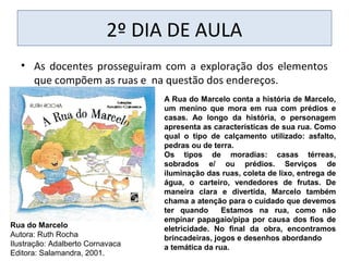 2º DIA DE AULA
• As docentes prosseguiram com a exploração dos elementos
que compõem as ruas e na questão dos endereços.
A Rua do Marcelo conta a história de Marcelo,
um menino que mora em rua com prédios e
casas. Ao longo da história, o personagem
apresenta as características de sua rua. Como
qual o tipo de calçamento utilizado: asfalto,
pedras ou de terra.
Os tipos de moradias: casas térreas,
sobrados e/ ou prédios. Serviços de
iluminação das ruas, coleta de lixo, entrega de
água, o carteiro, vendedores de frutas. De
maneira clara e divertida, Marcelo também
chama a atenção para o cuidado que devemos
ter quando Estamos na rua, como não
empinar papagaio/pipa por causa dos fios de
eletricidade. No final da obra, encontramos
brincadeiras, jogos e desenhos abordando
a temática da rua.
Rua do Marcelo
Autora: Ruth Rocha
Ilustração: Adalberto Cornavaca
Editora: Salamandra, 2001.
 