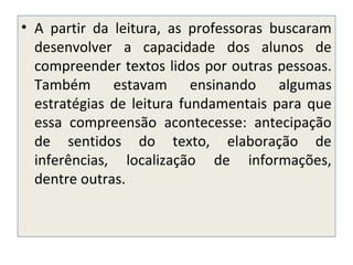 • A partir da leitura, as professoras buscaram
desenvolver a capacidade dos alunos de
compreender textos lidos por outras pessoas.
Também estavam ensinando algumas
estratégias de leitura fundamentais para que
essa compreensão acontecesse: antecipação
de sentidos do texto, elaboração de
inferências, localização de informações,
dentre outras.
 