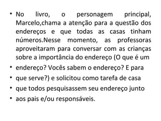 • No livro, o personagem principal,
Marcelo,chama a atenção para a questão dos
endereços e que todas as casas tinham
números.Nesse momento, as professoras
aproveitaram para conversar com as crianças
sobre a importância do endereço (O que é um
• endereço? Vocês sabem o endereço? E para
• que serve?) e solicitou como tarefa de casa
• que todos pesquisassem seu endereço junto
• aos pais e/ou responsáveis.
 