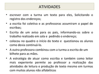 ATIVIDADES
• escrever com a turma um texto para eles, Solicitando o
registro dos endereços;
• a escrita foi coletiva e as professoras assumiram o papel de
escribas;
• Escrita de um aviso para os pais, informando-os sobre o
trabalho realizado em sala e pedindo o endereço;
• colocou no quadro o início do texto e questionou os alunos
como devia continuá-lo.
• A outra professora combinou com a turma a escrita de um
bilhete para as mães.
• A estratégia de atuar como escriba e também como leitor
mais experiente permite ao professor a realização das
atividades de leitura e produção de texto mesmo em turmas
com muitos alunos não alfabéticos
 