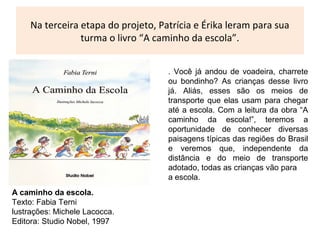 Na terceira etapa do projeto, Patrícia e Érika leram para sua
turma o livro “A caminho da escola”.
. Você já andou de voadeira, charrete
ou bondinho? As crianças desse livro
já. Aliás, esses são os meios de
transporte que elas usam para chegar
até a escola. Com a leitura da obra “A
caminho da escola!”, teremos a
oportunidade de conhecer diversas
paisagens típicas das regiões do Brasil
e veremos que, independente da
distância e do meio de transporte
adotado, todas as crianças vão para
a escola.
A caminho da escola.
Texto: Fabia Terni
lustrações: Michele Lacocca.
Editora: Studio Nobel, 1997
 