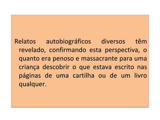 Relatos autobiográficos diversos têm
revelado, confirmando esta perspectiva, o
quanto era penoso e massacrante para uma
criança descobrir o que estava escrito nas
páginas de uma cartilha ou de um livro
qualquer.
Relatos autobiográficos diversos têm
revelado, confirmando esta perspectiva, o
quanto era penoso e massacrante para uma
criança descobrir o que estava escrito nas
páginas de uma cartilha ou de um livro
qualquer.
 