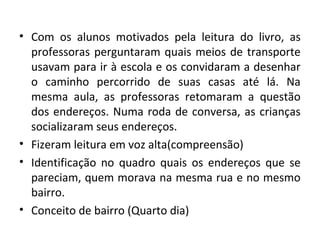 • Com os alunos motivados pela leitura do livro, as
professoras perguntaram quais meios de transporte
usavam para ir à escola e os convidaram a desenhar
o caminho percorrido de suas casas até lá. Na
mesma aula, as professoras retomaram a questão
dos endereços. Numa roda de conversa, as crianças
socializaram seus endereços.
• Fizeram leitura em voz alta(compreensão)
• Identificação no quadro quais os endereços que se
pareciam, quem morava na mesma rua e no mesmo
bairro.
• Conceito de bairro (Quarto dia)
 