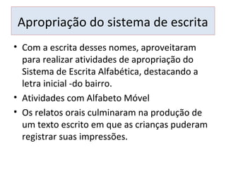 Apropriação do sistema de escrita
• Com a escrita desses nomes, aproveitaram
para realizar atividades de apropriação do
Sistema de Escrita Alfabética, destacando a
letra inicial -do bairro.
• Atividades com Alfabeto Móvel
• Os relatos orais culminaram na produção de
um texto escrito em que as crianças puderam
registrar suas impressões.
 