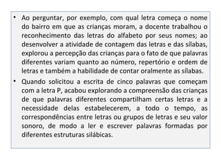 • Ao perguntar, por exemplo, com qual letra começa o nome
do bairro em que as crianças moram, a docente trabalhou o
reconhecimento das letras do alfabeto por seus nomes; ao
desenvolver a atividade de contagem das letras e das sílabas,
explorou a percepção das crianças para o fato de que palavras
diferentes variam quanto ao número, repertório e ordem de
letras e também a habilidade de contar oralmente as sílabas.
• Quando solicitou a escrita de cinco palavras que começam
com a letra P, acabou explorando a compreensão das crianças
de que palavras diferentes compartilham certas letras e a
necessidade delas estabelecerem, a todo o tempo, as
correspondências entre letras ou grupos de letras e seu valor
sonoro, de modo a ler e escrever palavras formadas por
diferentes estruturas silábicas.
 