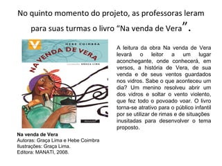 No quinto momento do projeto, as professoras leram
para suas turmas o livro “Na venda de Vera”.
Na venda de Vera
Autoras: Graça Lima e Hebe Coimbra
Ilustrações: Graça Lima.
Editora: MANATI, 2008.
A leitura da obra Na venda de Vera
levará o leitor a um lugar
aconchegante, onde conhecerá, em
versos, a história de Vera, de sua
venda e de seus ventos guardados
nos vidros. Sabe o que aconteceu um
dia? Um menino resolveu abrir um
dos vidros e soltar o vento violento,
que fez todo o povoado voar. O livro
torna-se atrativo para o público infantil
por se utilizar de rimas e de situações
inusitadas para desenvolver o tema
proposto.
 