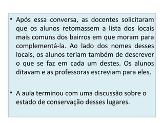 • Após essa conversa, as docentes solicitaram
que os alunos retomassem a lista dos locais
mais comuns dos bairros em que moram para
complementá-la. Ao lado dos nomes desses
locais, os alunos teriam também de descrever
o que se faz em cada um destes. Os alunos
ditavam e as professoras escreviam para eles.
• A aula terminou com uma discussão sobre o
estado de conservação desses lugares.
 
