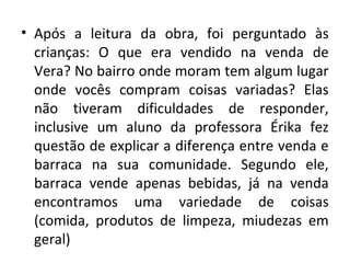 • Após a leitura da obra, foi perguntado às
crianças: O que era vendido na venda de
Vera? No bairro onde moram tem algum lugar
onde vocês compram coisas variadas? Elas
não tiveram dificuldades de responder,
inclusive um aluno da professora Érika fez
questão de explicar a diferença entre venda e
barraca na sua comunidade. Segundo ele,
barraca vende apenas bebidas, já na venda
encontramos uma variedade de coisas
(comida, produtos de limpeza, miudezas em
geral)
 