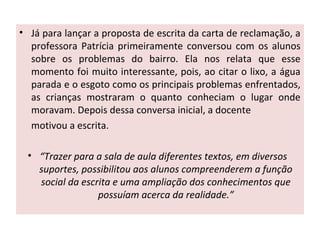 • Já para lançar a proposta de escrita da carta de reclamação, a
professora Patrícia primeiramente conversou com os alunos
sobre os problemas do bairro. Ela nos relata que esse
momento foi muito interessante, pois, ao citar o lixo, a água
parada e o esgoto como os principais problemas enfrentados,
as crianças mostraram o quanto conheciam o lugar onde
moravam. Depois dessa conversa inicial, a docente
motivou a escrita.
• “Trazer para a sala de aula diferentes textos, em diversos
suportes, possibilitou aos alunos compreenderem a função
social da escrita e uma ampliação dos conhecimentos que
possuíam acerca da realidade.”
 