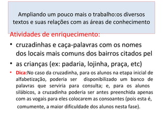 Ampliando um pouco mais o trabalho:os diversos
textos e suas relações com as áreas de conhecimento
Atividades de enriquecimento:
• cruzadinhas e caça-palavras com os nomes
dos locais mais comuns dos bairros citados pel
• as crianças (ex: padaria, lojinha, praça, etc)
• Dica:No caso da cruzadinha, para os alunos na etapa inicial de
alfabetização, poderia ser disponibilizado um banco de
palavras que serviria para consulta; e, para os alunos
silábicos, a cruzadinha poderia ser antes preenchida apenas
com as vogais para eles colocarem as consoantes (pois esta é,
comumente, a maior dificuldade dos alunos nesta fase).
 