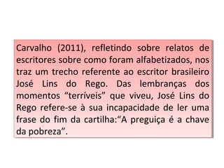 Carvalho (2011), refletindo sobre relatos de
escritores sobre como foram alfabetizados, nos
traz um trecho referente ao escritor brasileiro
José Lins do Rego. Das lembranças dos
momentos “terríveis” que viveu, José Lins do
Rego refere-se à sua incapacidade de ler uma
frase do fim da cartilha:“A preguiça é a chave
da pobreza”.
Carvalho (2011), refletindo sobre relatos de
escritores sobre como foram alfabetizados, nos
traz um trecho referente ao escritor brasileiro
José Lins do Rego. Das lembranças dos
momentos “terríveis” que viveu, José Lins do
Rego refere-se à sua incapacidade de ler uma
frase do fim da cartilha:“A preguiça é a chave
da pobreza”.
 