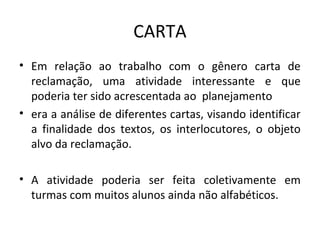 CARTA
• Em relação ao trabalho com o gênero carta de
reclamação, uma atividade interessante e que
poderia ter sido acrescentada ao planejamento
• era a análise de diferentes cartas, visando identificar
a finalidade dos textos, os interlocutores, o objeto
alvo da reclamação.
• A atividade poderia ser feita coletivamente em
turmas com muitos alunos ainda não alfabéticos.
 