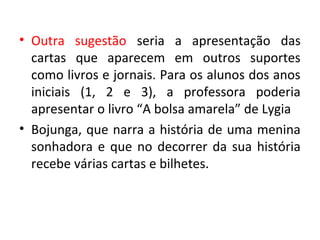 • Outra sugestão seria a apresentação das
cartas que aparecem em outros suportes
como livros e jornais. Para os alunos dos anos
iniciais (1, 2 e 3), a professora poderia
apresentar o livro “A bolsa amarela” de Lygia
• Bojunga, que narra a história de uma menina
sonhadora e que no decorrer da sua história
recebe várias cartas e bilhetes.
 