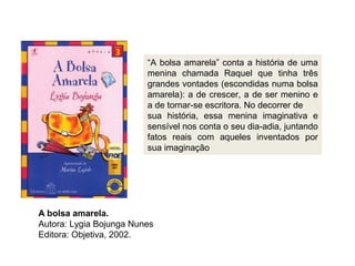 A bolsa amarela.
Autora: Lygia Bojunga Nunes
Editora: Objetiva, 2002.
“A bolsa amarela” conta a história de uma
menina chamada Raquel que tinha três
grandes vontades (escondidas numa bolsa
amarela): a de crescer, a de ser menino e
a de tornar-se escritora. No decorrer de
sua história, essa menina imaginativa e
sensível nos conta o seu dia-adia, juntando
fatos reais com aqueles inventados por
sua imaginação
 