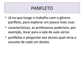 PANFLETO
• Já no que tange o trabalho com o gênero
panfleto, para explorar um pouco mais suas
• características, as professoras poderiam, por
exemplo, levar para a sala de aula vários
• panfletos e perguntar aos alunos qual seria o
assunto de cada um destes
 