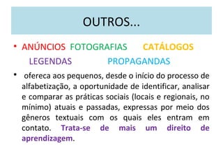 OUTROS...
• ANÚNCIOS FOTOGRAFIAS CATÁLOGOS
LEGENDAS PROPAGANDAS
• ofereca aos pequenos, desde o início do processo de
alfabetização, a oportunidade de identificar, analisar
e comparar as práticas sociais (locais e regionais, no
mínimo) atuais e passadas, expressas por meio dos
gêneros textuais com os quais eles entram em
contato. Trata-se de mais um direito de
aprendizagem.
 