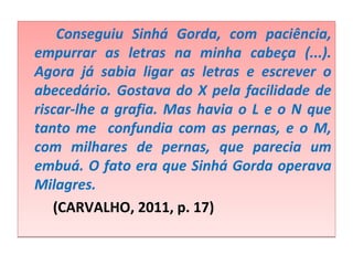 Conseguiu Sinhá Gorda, com paciência,
empurrar as letras na minha cabeça (...).
Agora já sabia ligar as letras e escrever o
abecedário. Gostava do X pela facilidade de
riscar-lhe a grafia. Mas havia o L e o N que
tanto me confundia com as pernas, e o M,
com milhares de pernas, que parecia um
embuá. O fato era que Sinhá Gorda operava
Milagres.
(CARVALHO, 2011, p. 17)
Conseguiu Sinhá Gorda, com paciência,
empurrar as letras na minha cabeça (...).
Agora já sabia ligar as letras e escrever o
abecedário. Gostava do X pela facilidade de
riscar-lhe a grafia. Mas havia o L e o N que
tanto me confundia com as pernas, e o M,
com milhares de pernas, que parecia um
embuá. O fato era que Sinhá Gorda operava
Milagres.
(CARVALHO, 2011, p. 17)
 