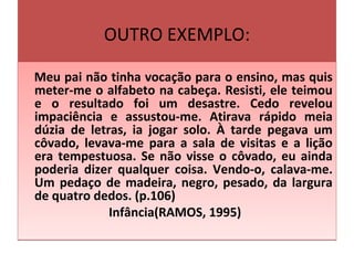 OUTRO EXEMPLO:
Meu pai não tinha vocação para o ensino, mas quis
meter-me o alfabeto na cabeça. Resisti, ele teimou
e o resultado foi um desastre. Cedo revelou
impaciência e assustou-me. Atirava rápido meia
dúzia de letras, ia jogar solo. À tarde pegava um
côvado, levava-me para a sala de visitas e a lição
era tempestuosa. Se não visse o côvado, eu ainda
poderia dizer qualquer coisa. Vendo-o, calava-me.
Um pedaço de madeira, negro, pesado, da largura
de quatro dedos. (p.106)
Infância(RAMOS, 1995)
Meu pai não tinha vocação para o ensino, mas quis
meter-me o alfabeto na cabeça. Resisti, ele teimou
e o resultado foi um desastre. Cedo revelou
impaciência e assustou-me. Atirava rápido meia
dúzia de letras, ia jogar solo. À tarde pegava um
côvado, levava-me para a sala de visitas e a lição
era tempestuosa. Se não visse o côvado, eu ainda
poderia dizer qualquer coisa. Vendo-o, calava-me.
Um pedaço de madeira, negro, pesado, da largura
de quatro dedos. (p.106)
Infância(RAMOS, 1995)
 