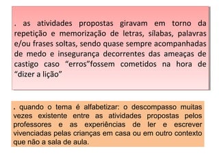. as atividades propostas giravam em torno da
repetição e memorização de letras, sílabas, palavras
e/ou frases soltas, sendo quase sempre acompanhadas
de medo e insegurança decorrentes das ameaças de
castigo caso “erros”fossem cometidos na hora de
“dizer a lição”
. as atividades propostas giravam em torno da
repetição e memorização de letras, sílabas, palavras
e/ou frases soltas, sendo quase sempre acompanhadas
de medo e insegurança decorrentes das ameaças de
castigo caso “erros”fossem cometidos na hora de
“dizer a lição”
. quando o tema é alfabetizar: o descompasso muitas
vezes existente entre as atividades propostas pelos
professores e as experiências de ler e escrever
vivenciadas pelas crianças em casa ou em outro contexto
que não a sala de aula.
 
