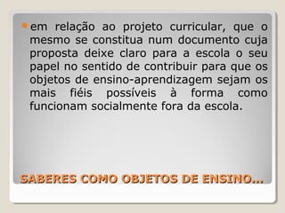 SABERES COMO OBJETOS DE ENSINO...SABERES COMO OBJETOS DE ENSINO...
em relação ao projeto curricular, que o
mesmo se constitua num documento cuja
proposta deixe claro para a escola o seu
papel no sentido de contribuir para que os
objetos de ensino-aprendizagem sejam os
mais fiéis possíveis à forma como
funcionam socialmente fora da escola.
 