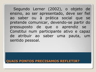 QUAIS PONTOS PRECISAMOS REFLETIR?QUAIS PONTOS PRECISAMOS REFLETIR?
Segundo Lerner (2002), o objeto de
ensino, ao ser apresentado, deve ser fiel
ao saber ou à prática social que se
pretende comunicar, devendo-se partir do
pressuposto de que o aprendiz se
Constitui num participante ativo e capaz
de atribuir ao saber uma pauta, um
sentido pessoal.
 