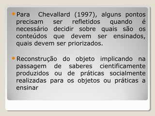Para Chevallard (1997), alguns pontos
precisam ser refletidos quando é
necessário decidir sobre quais são os
conteúdos que devem ser ensinados,
quais devem ser priorizados.
Reconstrução do objeto implicando na
passagem de saberes cientificamente
produzidos ou de práticas socialmente
realizadas para os objetos ou práticas a
ensinar
 