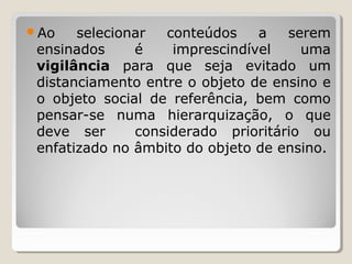 Ao selecionar conteúdos a serem
ensinados é imprescindível uma
vigilância para que seja evitado um
distanciamento entre o objeto de ensino e
o objeto social de referência, bem como
pensar-se numa hierarquização, o que
deve ser considerado prioritário ou
enfatizado no âmbito do objeto de ensino.
 