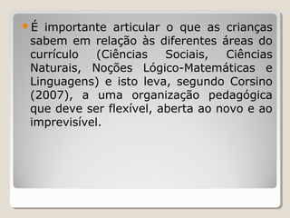 É importante articular o que as crianças
sabem em relação às diferentes áreas do
currículo (Ciências Sociais, Ciências
Naturais, Noções Lógico-Matemáticas e
Linguagens) e isto leva, segundo Corsino
(2007), a uma organização pedagógica
que deve ser flexível, aberta ao novo e ao
imprevisível.
 