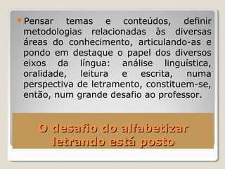 O desafio do alfabetizarO desafio do alfabetizar
letrando está postoletrando está posto
Pensar temas e conteúdos, definir
metodologias relacionadas às diversas
áreas do conhecimento, articulando-as e
pondo em destaque o papel dos diversos
eixos da língua: análise linguística,
oralidade, leitura e escrita, numa
perspectiva de letramento, constituem-se,
então, num grande desafio ao professor.
 