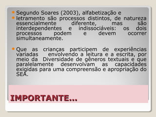 IMPORTANTE...IMPORTANTE...
Segundo Soares (2003), alfabetização e
letramento são processos distintos, de natureza
essencialmente diferente, mas são
interdependentes e indissociáveis: os dois
processos podem e devem ocorrer
simultaneamente.
Que as crianças participem de experiências
variadas envolvendo a leitura e a escrita, por
meio da Diversidade de gêneros textuais e que
paralelamente desenvolvam as capacidades
exigidas para uma compreensão e apropriação do
SEA.
 