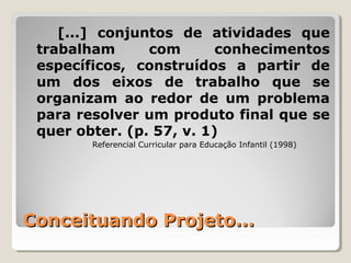 Conceituando Projeto...Conceituando Projeto...
[...] conjuntos de atividades que
trabalham com conhecimentos
específicos, construídos a partir de
um dos eixos de trabalho que se
organizam ao redor de um problema
para resolver um produto final que se
quer obter. (p. 57, v. 1)
Referencial Curricular para Educação Infantil (1998)
 