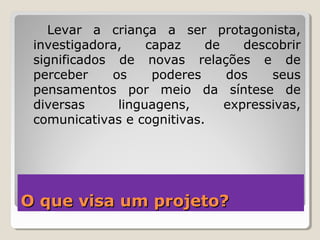 O que visa um projeto?O que visa um projeto?
Levar a criança a ser protagonista,
investigadora, capaz de descobrir
significados de novas relações e de
perceber os poderes dos seus
pensamentos por meio da síntese de
diversas linguagens, expressivas,
comunicativas e cognitivas.
 