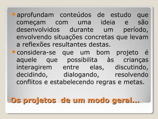 Os projetos de um modo geral...Os projetos de um modo geral...
aprofundam conteúdos de estudo que
começam com uma ideia e são
desenvolvidos durante um período,
envolvendo situações concretas que levam
a reflexões resultantes destas.
considera-se que um bom projeto é
aquele que possibilita às crianças
interagirem entre elas, discutindo,
decidindo, dialogando, resolvendo
conflitos e estabelecendo regras e metas.
 