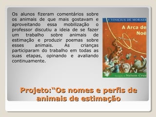 Projeto:“Os nomes e perfis deProjeto:“Os nomes e perfis de
animais de estimaçãoanimais de estimação
Os alunos fizeram comentários sobre
os animais de que mais gostavam e
aproveitando essa mobilização o
professor discutiu a ideia de se fazer
um trabalho sobre animais de
estimação e produzir poemas sobre
esses animais. As crianças
participaram do trabalho em todas as
suas etapas, opinando e avaliando
continuamente.
 