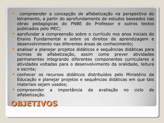 OBJETIVOSOBJETIVOS
 compreender a concepção de alfabetização na perspectiva do
letramento, a partir do aprofundamento de estudos baseados nas
obras pedagógicas do PNBE do Professor e outros textos
publicados pelo MEC;
 aprofundar a compreensão sobre o currículo nos anos iniciais do
Ensino Fundamental e sobre os direitos de aprendizagem e
desenvolvimento nas diferentes áreas de conhecimento;
 analisar e planejar projetos didáticos e sequências didáticas para
turmas de alfabetização, assim como prever atividades
permanentes integrando diferentes componentes curriculares e
atividades voltadas para o desenvolvimento da oralidade, leitura
e escrita;
 conhecer os recursos didáticos distribuídos pelo Ministério da
Educação e planejar projetos e sequências didáticas em que tais
materiais sejam usados;
 compreender a importância da avaliação no ciclo de
alfabetização.
 