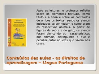 Conteúdos das aulas - os direitos deConteúdos das aulas - os direitos de
aprendizagem – Língua Portuguesaaprendizagem – Língua Portuguesa
Após as leituras, o professor refletiu
sobre os elementos textuais, como
título e autoria e sobre os conteúdos
de ambos os textos, sendo os alunos
indagados se conheciam e como eram
os respectivos animais. A partir de
figuras da zebra e do gato, os alunos
foram elencando as características
dos animais, distinguindo o que é
peculiar entre aqueles que vivem nas
casas.
 