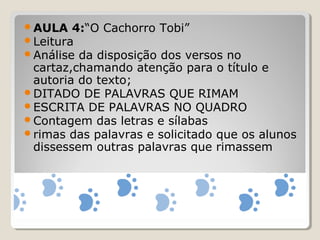 AULA 4:“O Cachorro Tobi”
Leitura
Análise da disposição dos versos no
cartaz,chamando atenção para o título e
autoria do texto;
DITADO DE PALAVRAS QUE RIMAM
ESCRITA DE PALAVRAS NO QUADRO
Contagem das letras e sílabas
rimas das palavras e solicitado que os alunos
dissessem outras palavras que rimassem
 