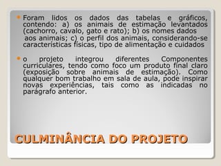 CULMINÂNCIA DO PROJETOCULMINÂNCIA DO PROJETO
 Foram lidos os dados das tabelas e gráficos,
contendo: a) os animais de estimação levantados
(cachorro, cavalo, gato e rato); b) os nomes dados
aos animais; c) o perfil dos animais, considerando-se
características físicas, tipo de alimentação e cuidados
 o projeto integrou diferentes Componentes
curriculares, tendo como foco um produto final claro
(exposição sobre animais de estimação). Como
qualquer bom trabalho em sala de aula, pode inspirar
novas experiências, tais como as indicadas no
parágrafo anterior.
 