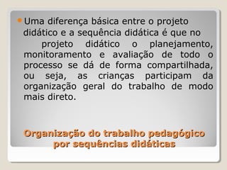 Organização do trabalho pedagógicoOrganização do trabalho pedagógico
por sequências didáticaspor sequências didáticas
Uma diferença básica entre o projeto
didático e a sequência didática é que no
projeto didático o planejamento,
monitoramento e avaliação de todo o
processo se dá de forma compartilhada,
ou seja, as crianças participam da
organização geral do trabalho de modo
mais direto.
 