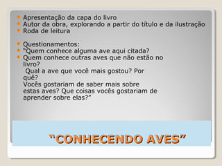 ““CONHECENDO AVES”CONHECENDO AVES”
 Apresentação da capa do livro
 Autor da obra, explorando a partir do título e da ilustração
 Roda de leitura
 Questionamentos:
 “Quem conhece alguma ave aqui citada?
 Quem conhece outras aves que não estão no
livro?
Qual a ave que você mais gostou? Por
quê?
Vocês gostariam de saber mais sobre
estas aves? Que coisas vocês gostariam de
aprender sobre elas?”
 