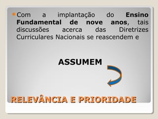 RELEVÂNCIA E PRIORIDADERELEVÂNCIA E PRIORIDADE
Com a implantação do Ensino
Fundamental de nove anos, tais
discussões acerca das Diretrizes
Curriculares Nacionais se reascendem e
ASSUMEM
 
