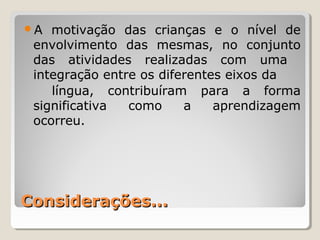 Considerações...Considerações...
A motivação das crianças e o nível de
envolvimento das mesmas, no conjunto
das atividades realizadas com uma
integração entre os diferentes eixos da
língua, contribuíram para a forma
significativa como a aprendizagem
ocorreu.
 