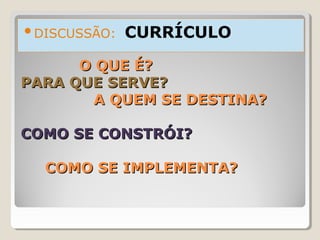 O QUE É?O QUE É?
PARA QUE SERVE?PARA QUE SERVE?
A QUEM SE DESTINA?A QUEM SE DESTINA?
COMO SE CONSTRÓI?COMO SE CONSTRÓI?
COMO SE IMPLEMENTA?COMO SE IMPLEMENTA?
DISCUSSÃO: CURRÍCULO
 